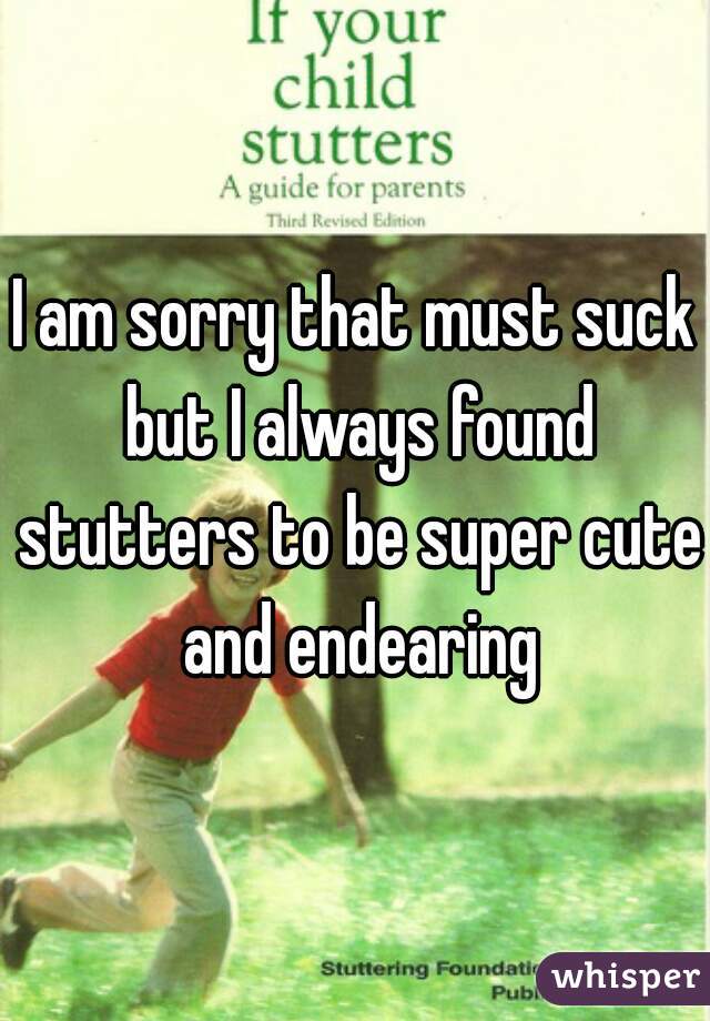 I am sorry that must suck but I always found stutters to be super cute and endearing