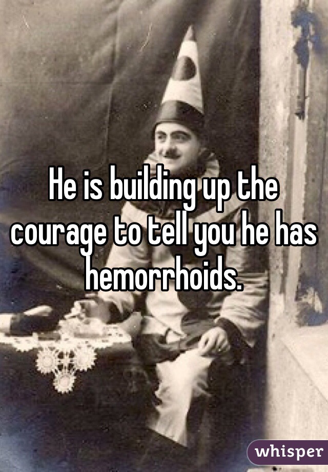 He is building up the courage to tell you he has hemorrhoids. 
