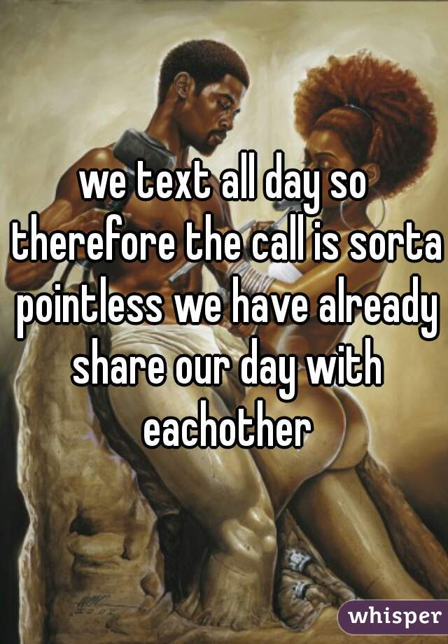 we text all day so therefore the call is sorta pointless we have already share our day with eachother
