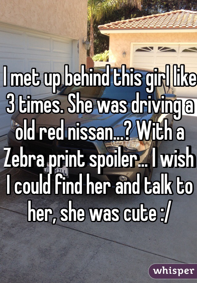 I met up behind this girl like 3 times. She was driving a old red nissan...? With a Zebra print spoiler... I wish I could find her and talk to her, she was cute :/
