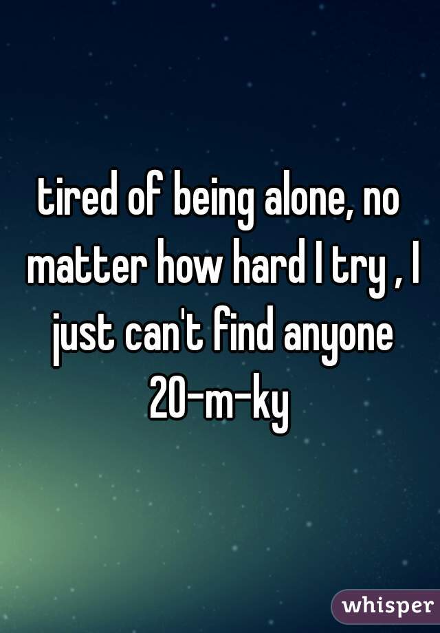 tired of being alone, no matter how hard I try , I just can't find anyone
20-m-ky