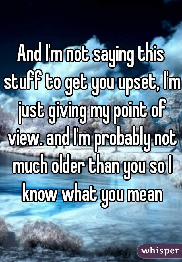 And I'm not saying this stuff to get you upset, I'm just giving my point of view. and I'm probably not much older than you so I know what you mean