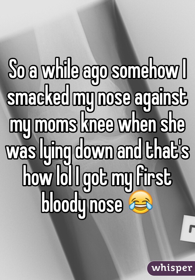 So a while ago somehow I smacked my nose against my moms knee when she was lying down and that's how lol I got my first bloody nose 😂