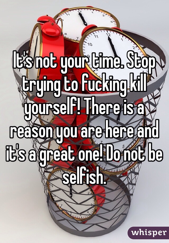 It's not your time. Stop trying to fucking kill yourself! There is a reason you are here and it's a great one! Do not be selfish. 