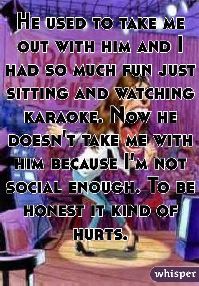 He used to take me out with him and I had so much fun just sitting and watching karaoke. Now he doesn't take me with him because I'm not social enough. To be honest it kind of hurts. 