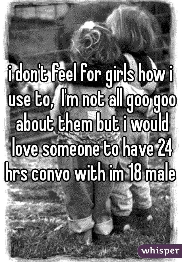 i don't feel for girls how i use to,  I'm not all goo goo about them but i would love someone to have 24 hrs convo with im 18 male 