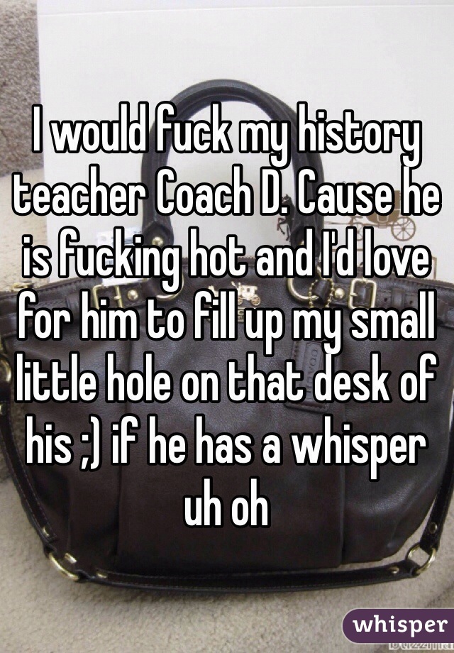 I would fuck my history teacher Coach D. Cause he is fucking hot and I'd love for him to fill up my small little hole on that desk of his ;) if he has a whisper uh oh