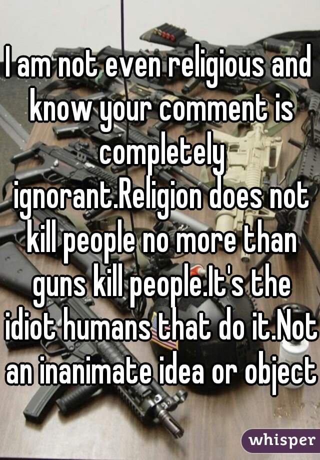 I am not even religious and know your comment is completely ignorant.Religion does not kill people no more than guns kill people.It's the idiot humans that do it.Not an inanimate idea or object.