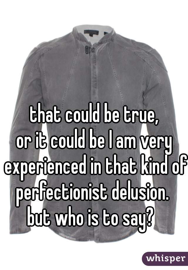that could be true,
or it could be I am very experienced in that kind of perfectionist delusion.  
but who is to say?  