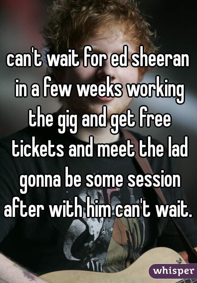 can't wait for ed sheeran in a few weeks working the gig and get free tickets and meet the lad gonna be some session after with him can't wait. 