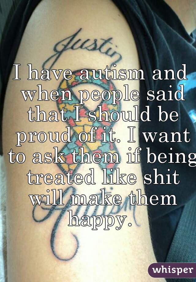 I have autism and when people said that I should be proud of it. I want to ask them if being treated like shit will make them happy. 