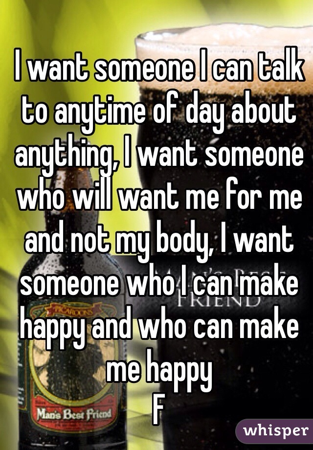 I want someone I can talk to anytime of day about anything, I want someone who will want me for me and not my body, I want someone who I can make happy and who can make me happy 
F