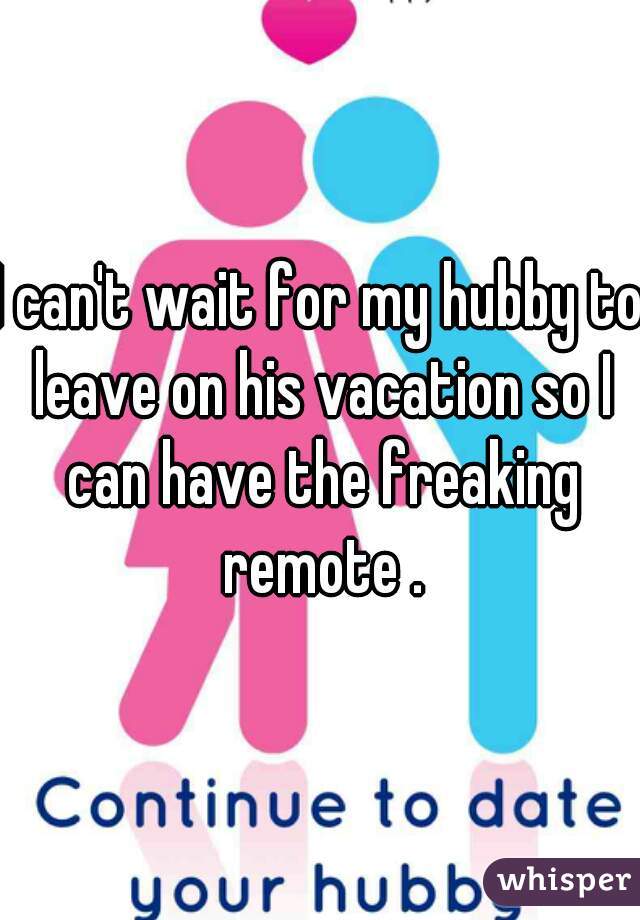 I can't wait for my hubby to leave on his vacation so I can have the freaking remote .