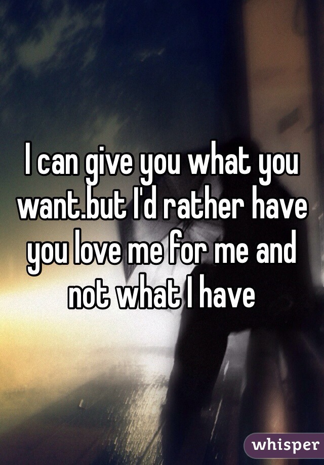 I can give you what you want.but I'd rather have you love me for me and not what I have