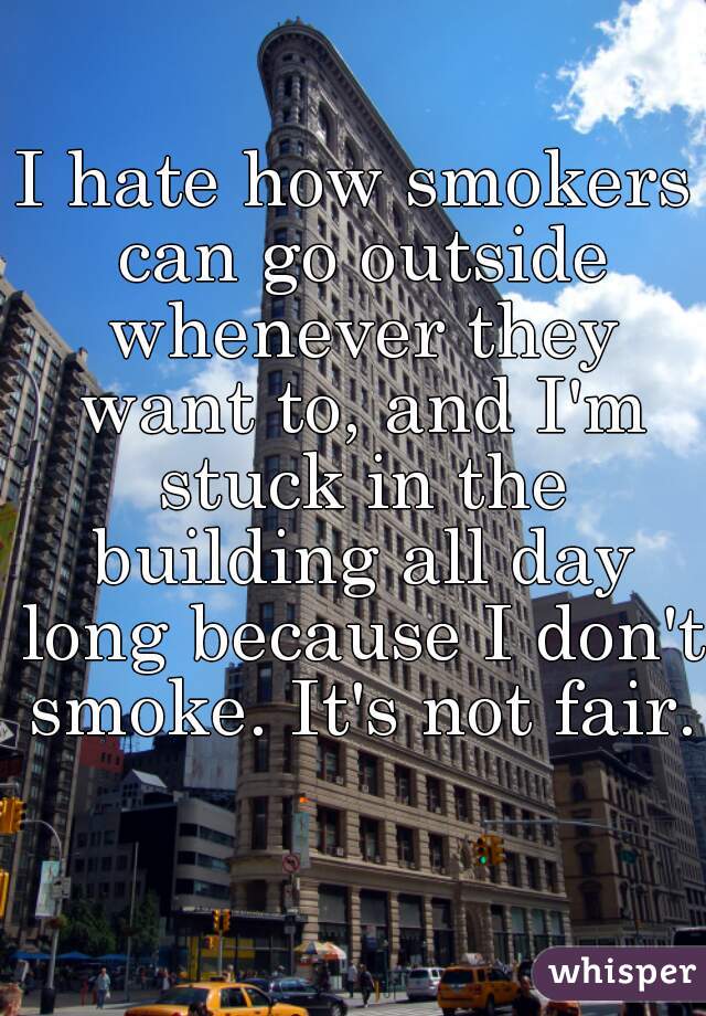 I hate how smokers can go outside whenever they want to, and I'm stuck in the building all day long because I don't smoke. It's not fair.  