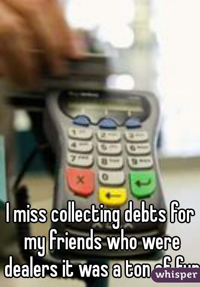 I miss collecting debts for my friends who were dealers it was a ton of fun 