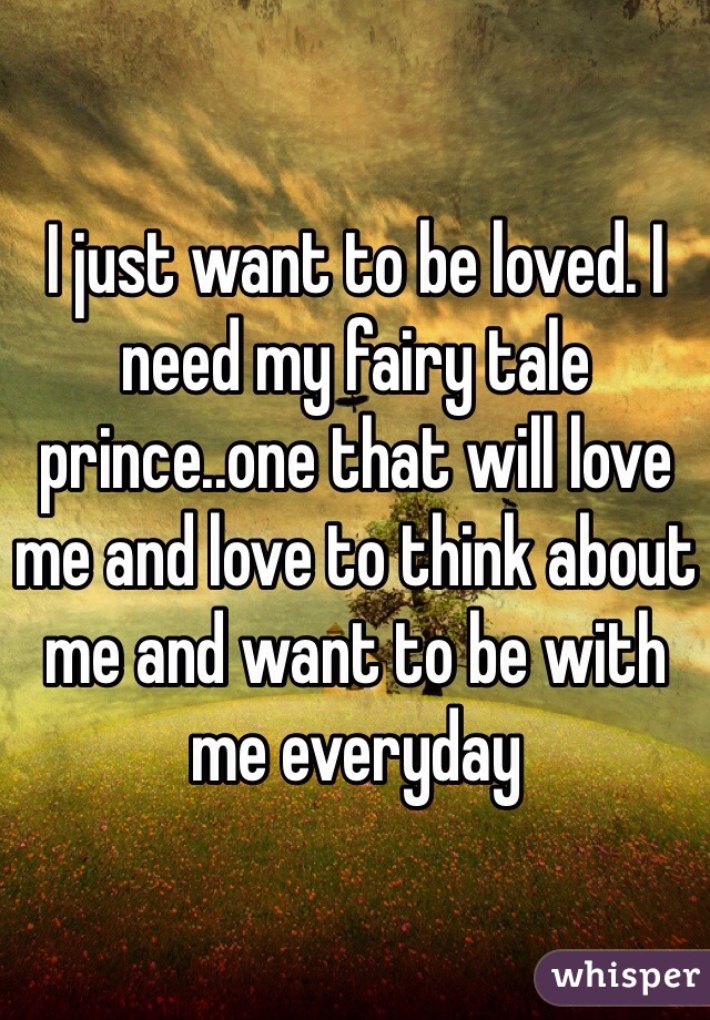 I just want to be loved. I need my fairy tale prince..one that will love me and love to think about me and want to be with me everyday 