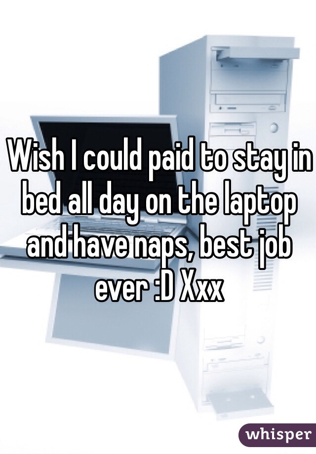 Wish I could paid to stay in bed all day on the laptop and have naps, best job ever :D Xxx