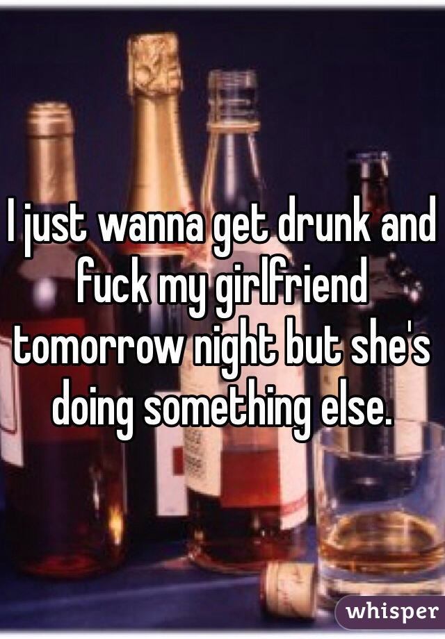 I just wanna get drunk and fuck my girlfriend tomorrow night but she's doing something else. 
