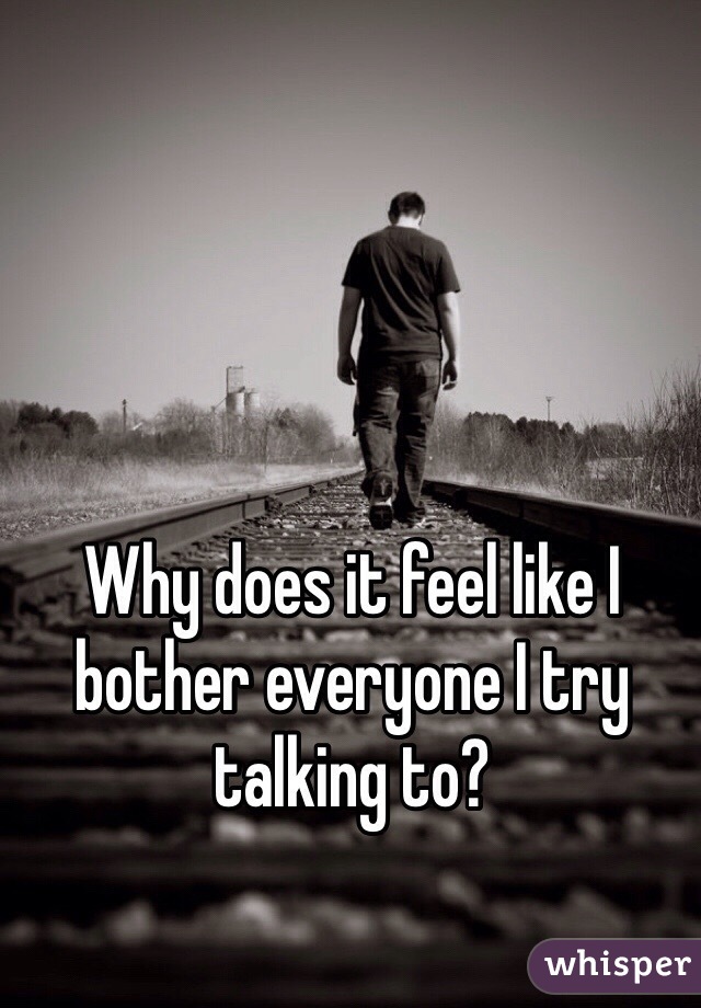 Why does it feel like I bother everyone I try talking to?