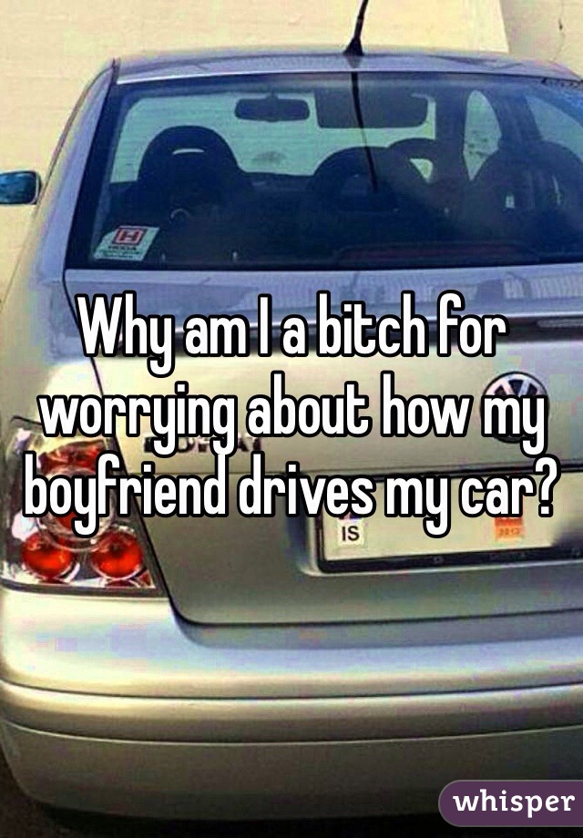 Why am I a bitch for worrying about how my boyfriend drives my car? 
