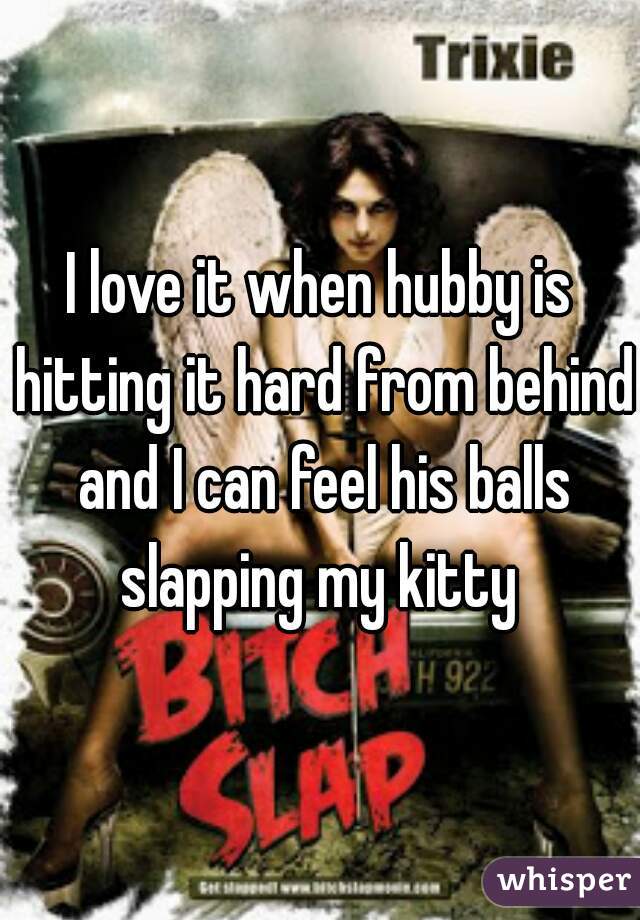 I love it when hubby is hitting it hard from behind and I can feel his balls slapping my kitty 