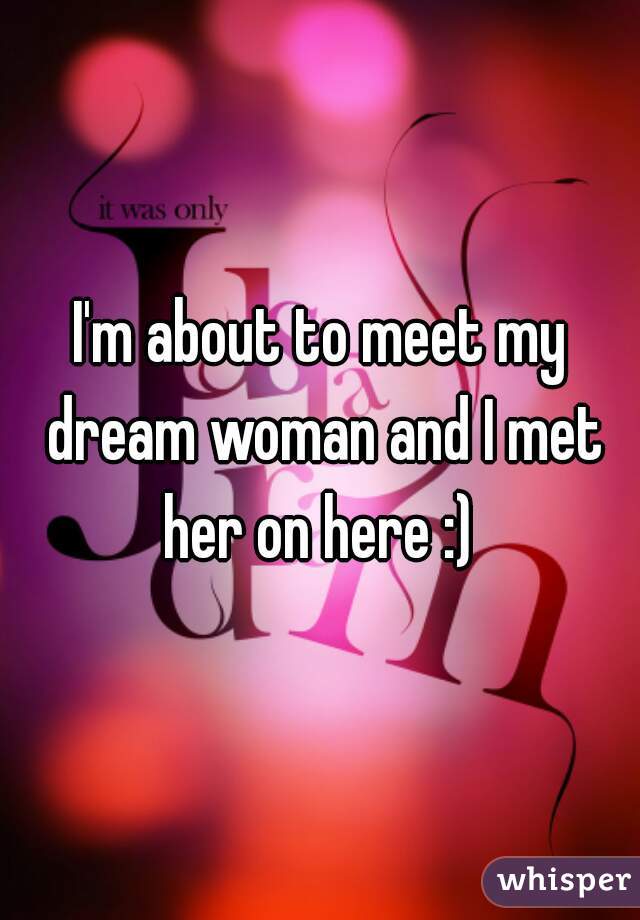 I'm about to meet my dream woman and I met her on here :) 