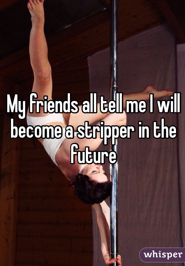 My friends all tell me I will become a stripper in the future