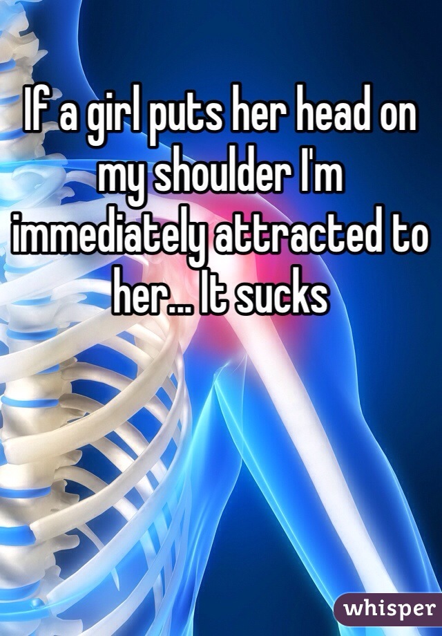If a girl puts her head on my shoulder I'm immediately attracted to her... It sucks 