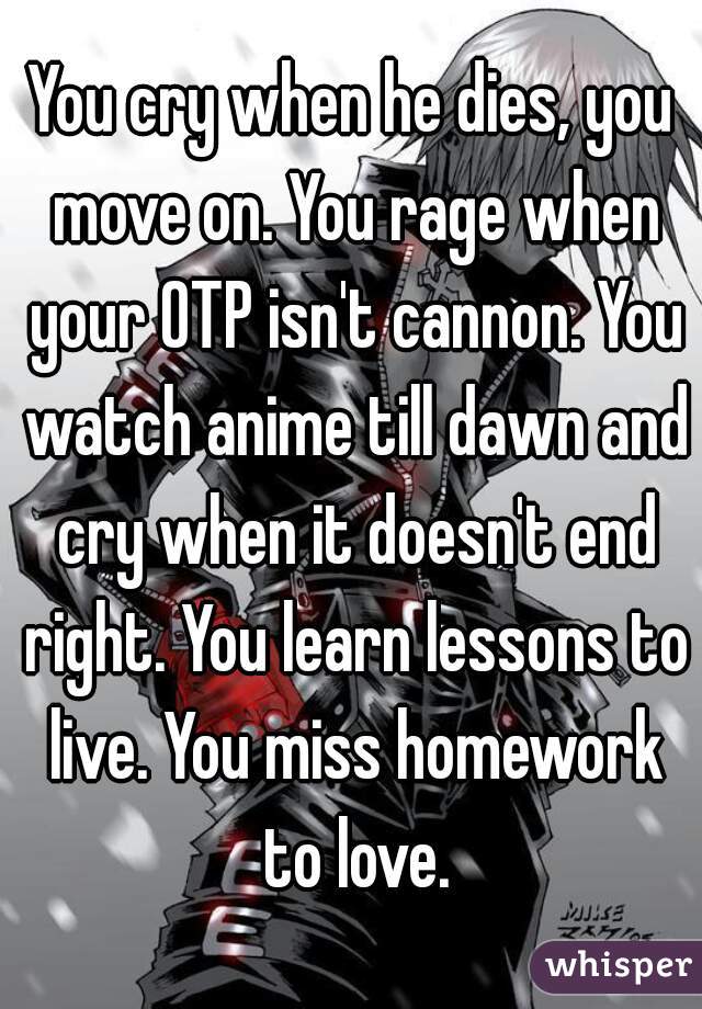 You cry when he dies, you move on. You rage when your OTP isn't cannon. You watch anime till dawn and cry when it doesn't end right. You learn lessons to live. You miss homework to love.
