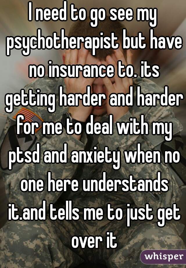 I need to go see my psychotherapist but have no insurance to. its getting harder and harder for me to deal with my ptsd and anxiety when no one here understands it.and tells me to just get over it