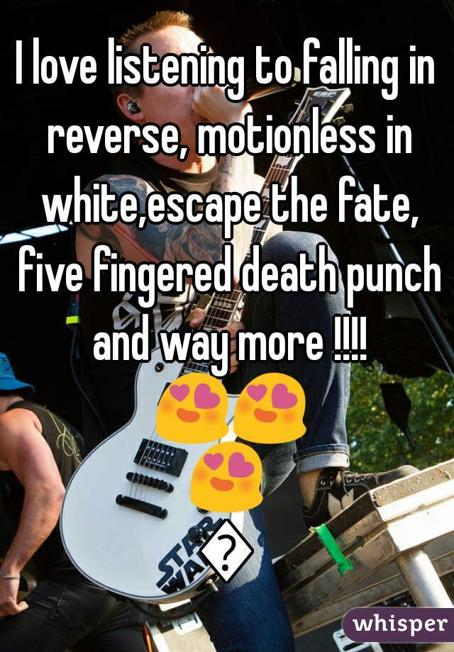 I love listening to falling in reverse, motionless in white,escape the fate, five fingered death punch and way more !!!! 😍😍😍😍
