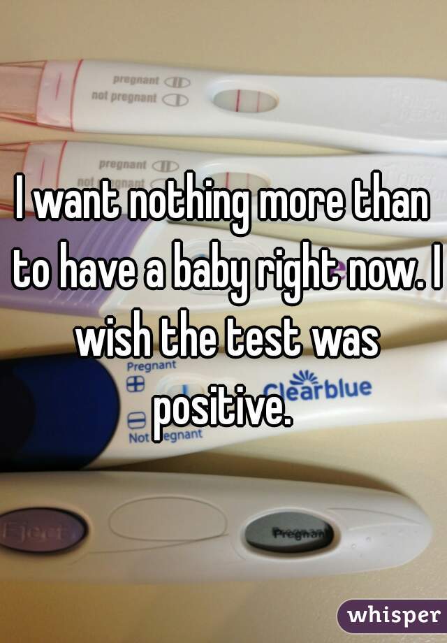 I want nothing more than to have a baby right now. I wish the test was positive. 
