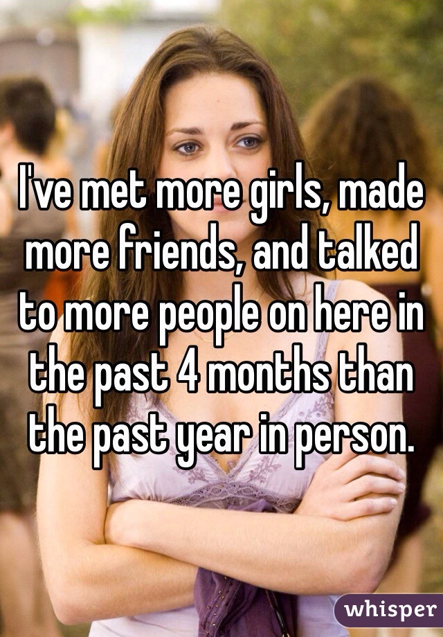 I've met more girls, made more friends, and talked to more people on here in the past 4 months than the past year in person.