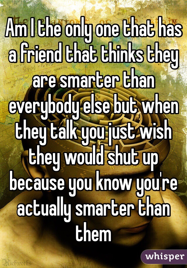Am I the only one that has a friend that thinks they are smarter than everybody else but when they talk you just wish they would shut up because you know you're actually smarter than them