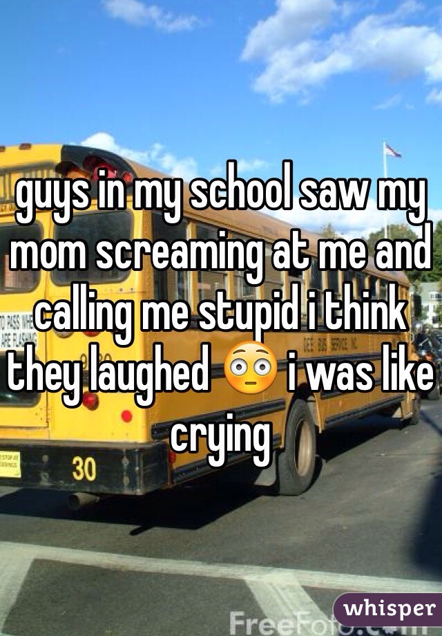 guys in my school saw my mom screaming at me and calling me stupid i think they laughed 😳 i was like crying