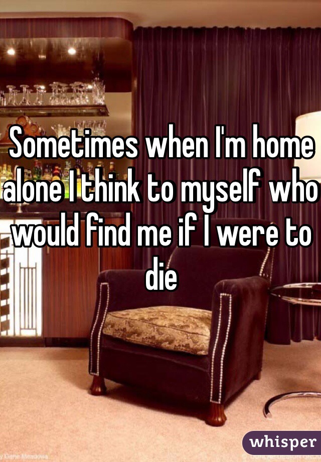 Sometimes when I'm home alone I think to myself who would find me if I were to die 