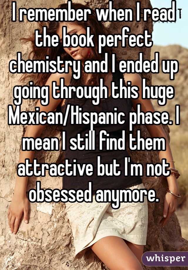 I remember when I read the book perfect chemistry and I ended up going through this huge Mexican/Hispanic phase. I mean I still find them attractive but I'm not obsessed anymore.