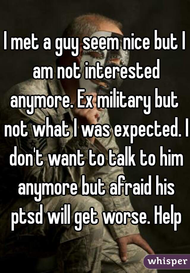 I met a guy seem nice but I am not interested anymore. Ex military but  not what I was expected. I don't want to talk to him anymore but afraid his ptsd will get worse. Help