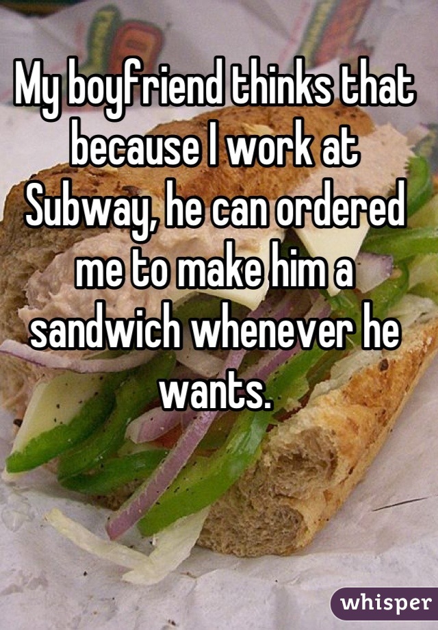 My boyfriend thinks that because I work at Subway, he can ordered me to make him a sandwich whenever he wants.