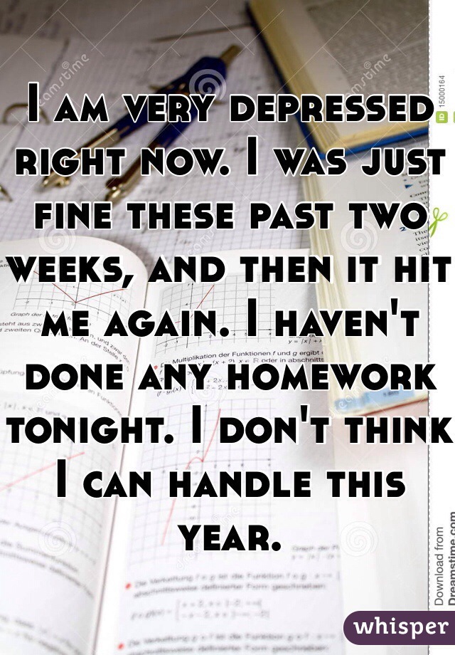 I am very depressed right now. I was just fine these past two weeks, and then it hit me again. I haven't done any homework tonight. I don't think I can handle this year.