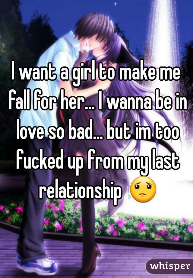 I want a girl to make me fall for her... I wanna be in love so bad... but im too fucked up from my last relationship 😟 