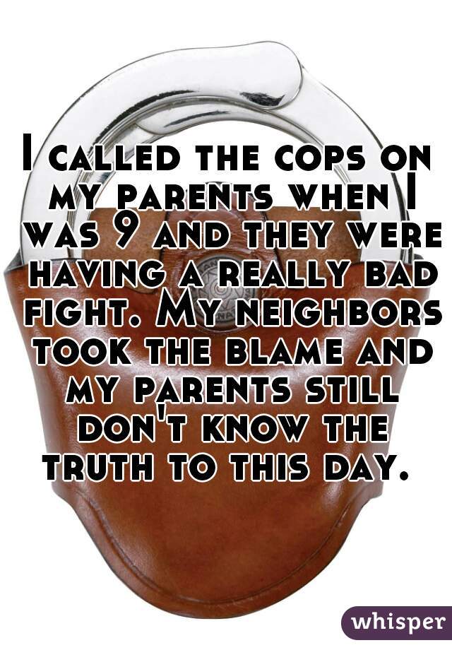 I called the cops on my parents when I was 9 and they were having a really bad fight. My neighbors took the blame and my parents still don't know the truth to this day. 
