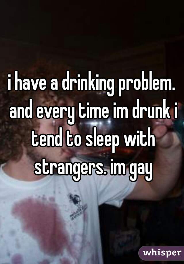 i have a drinking problem. and every time im drunk i tend to sleep with strangers. im gay