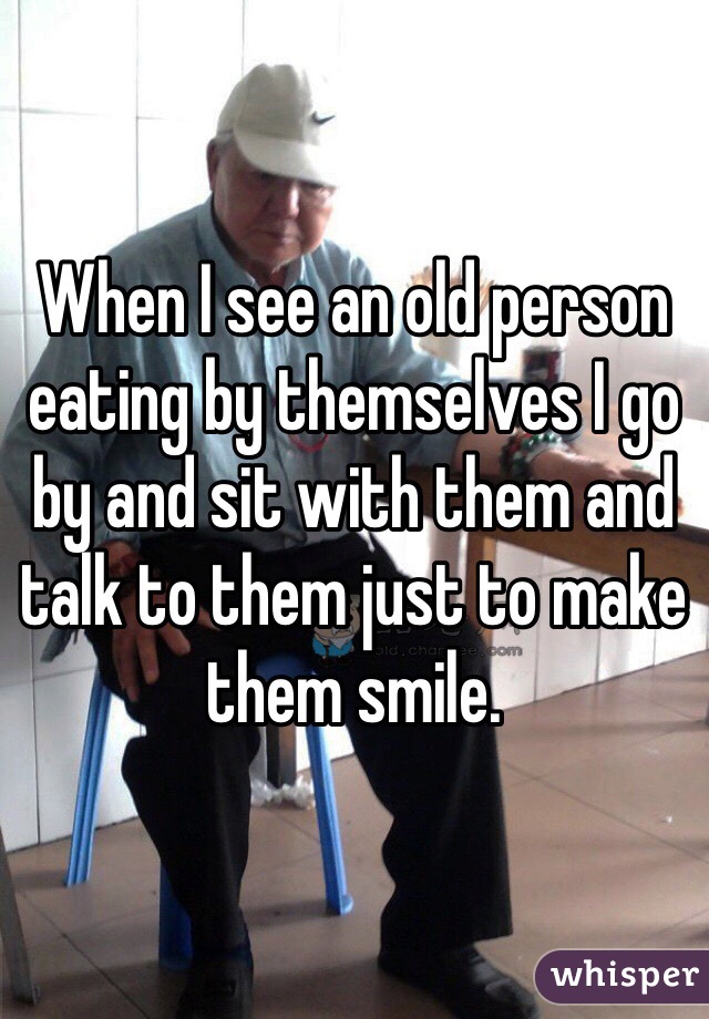 When I see an old person eating by themselves I go by and sit with them and talk to them just to make them smile. 