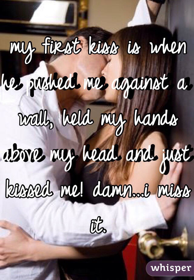 my first kiss is when he pushed me against a wall, held my hands above my head and just kissed me! damn...i miss it.