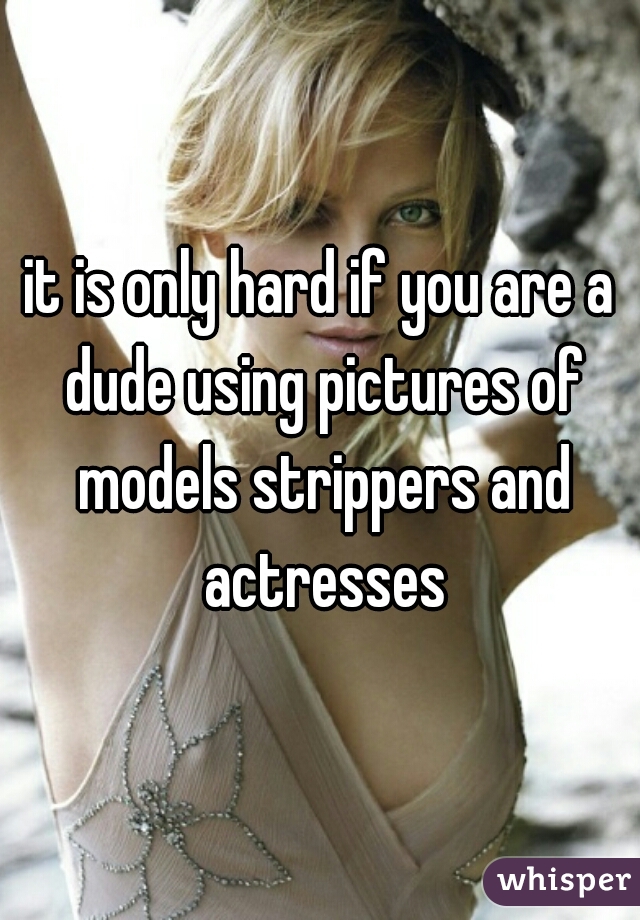 it is only hard if you are a dude using pictures of models strippers and actresses