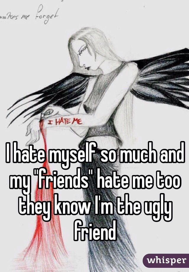 I hate myself so much and my "friends" hate me too they know I'm the ugly friend