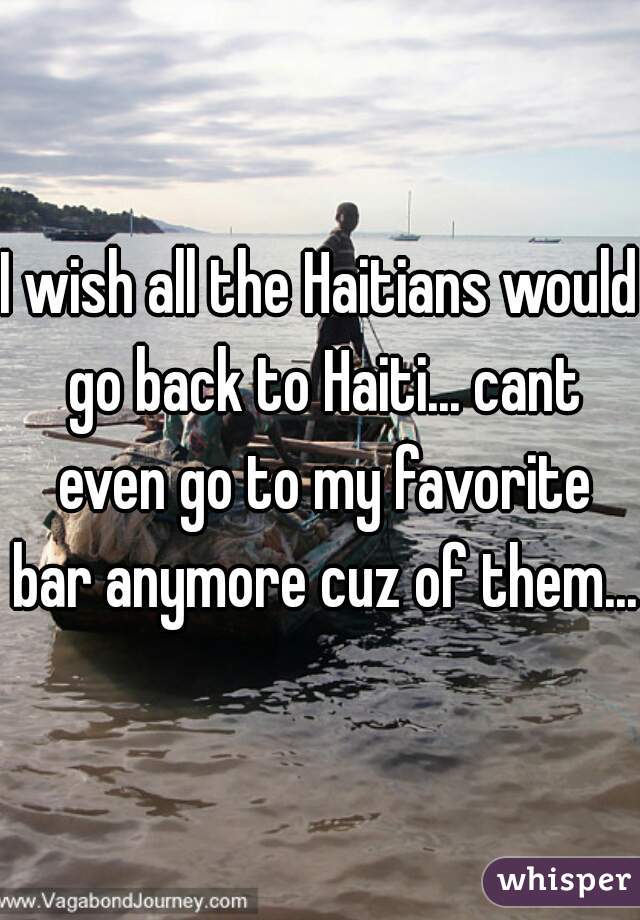 I wish all the Haitians would go back to Haiti... cant even go to my favorite bar anymore cuz of them...