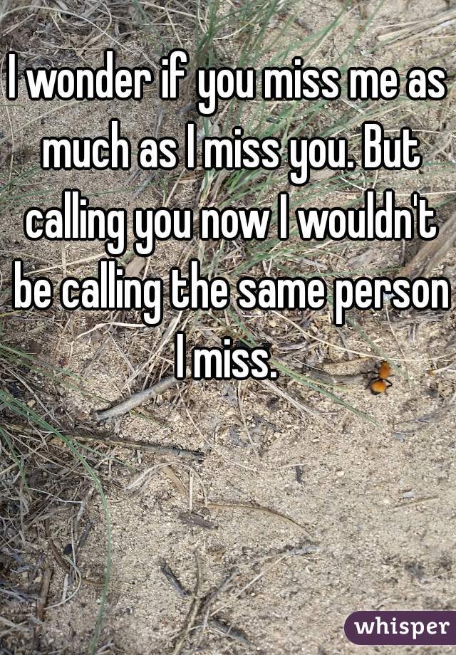 I wonder if you miss me as much as I miss you. But calling you now I wouldn't be calling the same person I miss. 